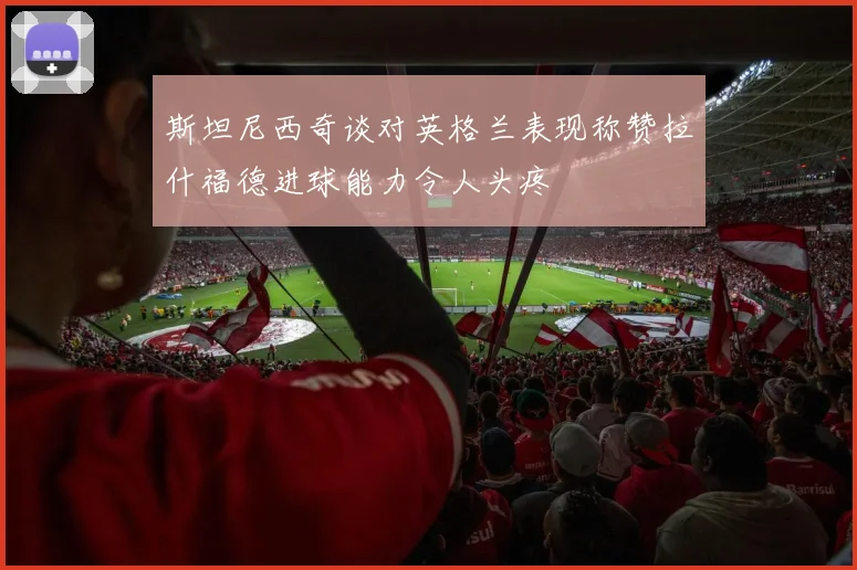 斯坦尼西奇谈对英格兰表现称赞拉什福德进球能力令人头疼