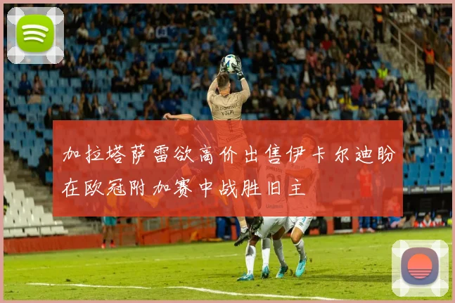 加拉塔萨雷欲高价出售伊卡尔迪盼在欧冠附加赛中战胜旧主
