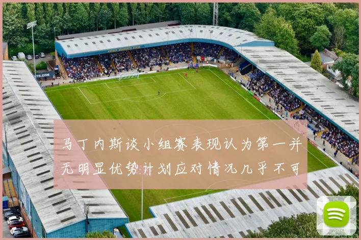 马丁内斯谈小组赛表现认为第一并无明显优势计划应对情况几乎不可能