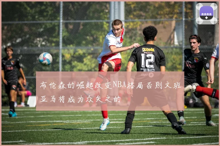 布伦森的崛起改变NBA格局否则文班亚马将成为众矢之的