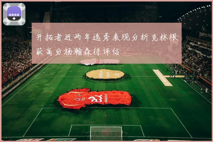 开拓者近两年选秀表现分析克林根获高分杨瀚森待评估