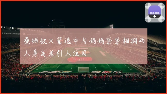 桑顿被火箭选中与妈妈紧紧相拥两人身高差引人注目