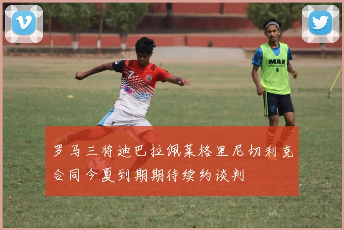 罗马三将迪巴拉佩莱格里尼切利克合同今夏到期期待续约谈判