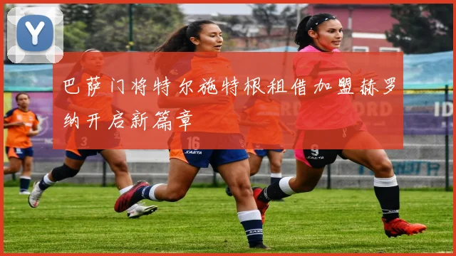 巴萨门将特尔施特根租借加盟赫罗纳开启新篇章