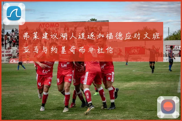 弗莱建议湖人追逐加福德应对文班亚马与约基奇而非杜伦