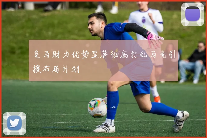 皇马财力优势显著彻底打乱马竞引援布局计划