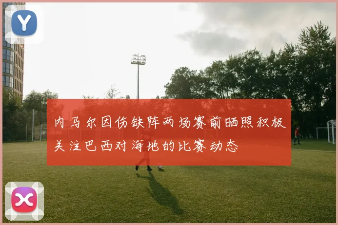 内马尔因伤缺阵两场赛前晒照积极关注巴西对海地的比赛动态