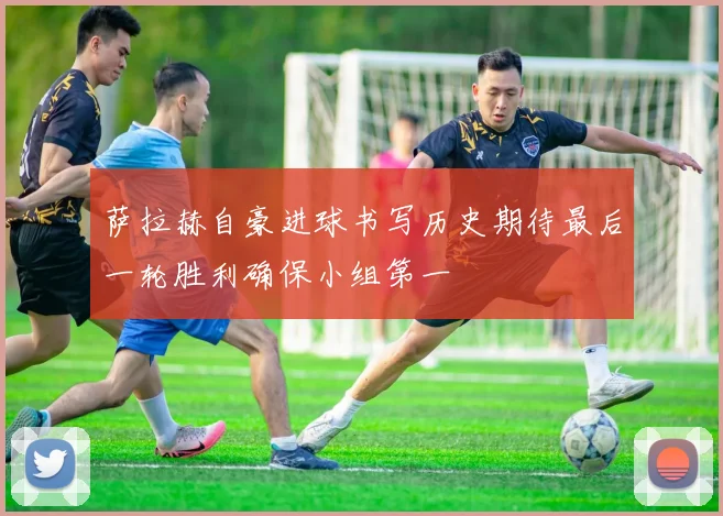 萨拉赫自豪进球书写历史期待最后一轮胜利确保小组第一