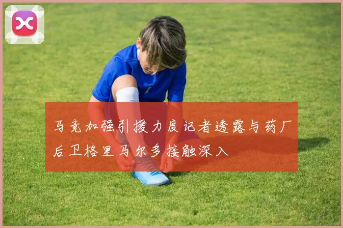 马竞加强引援力度记者透露与药厂后卫格里马尔多接触深入