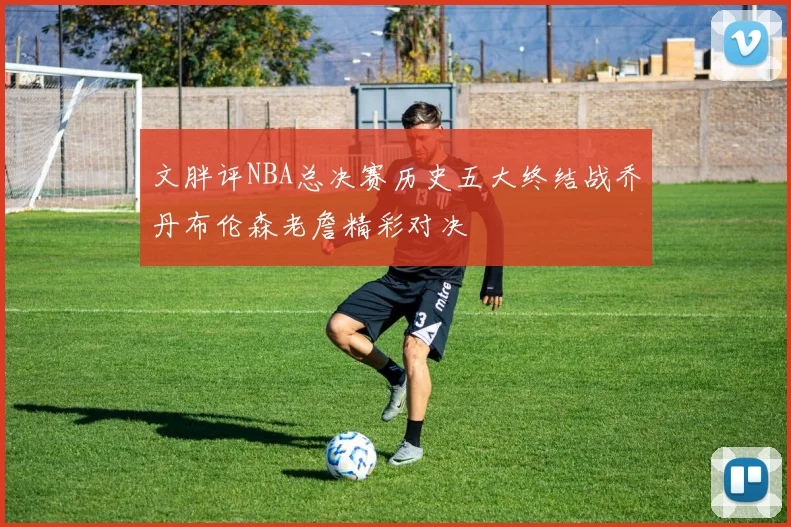 文胖评NBA总决赛历史五大终结战乔丹布伦森老詹精彩对决
