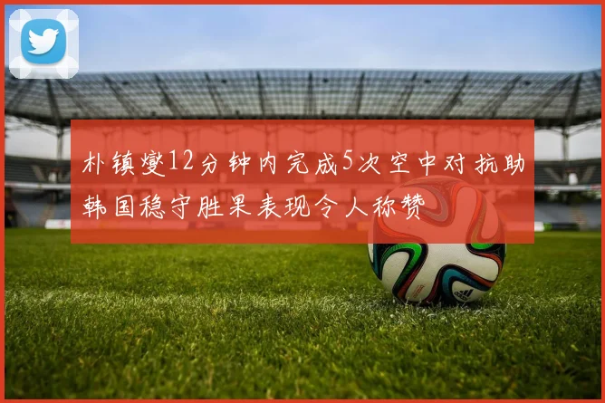朴镇燮12分钟内完成5次空中对抗助韩国稳守胜果表现令人称赞