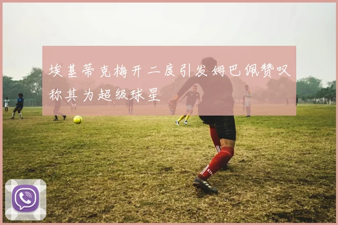 埃基蒂克梅开二度引发姆巴佩赞叹称其为超级球星
