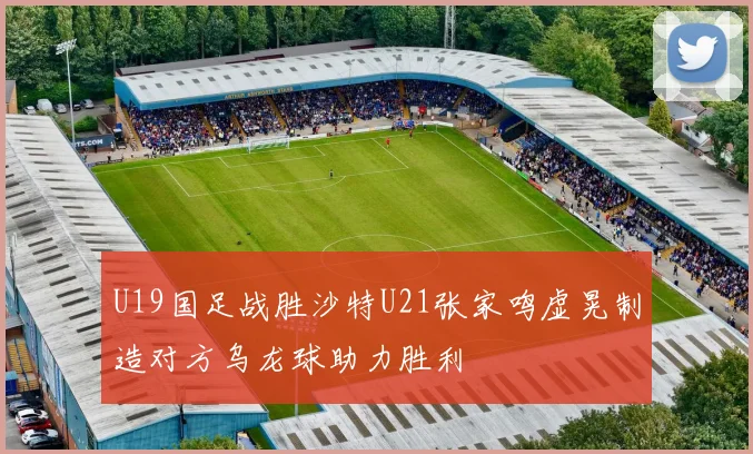 U19国足战胜沙特U21张家鸣虚晃制造对方乌龙球助力胜利