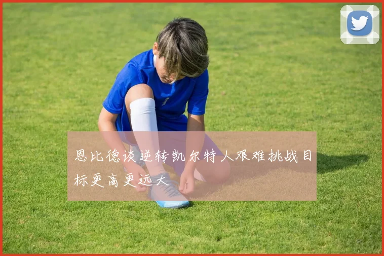 恩比德谈逆转凯尔特人艰难挑战目标更高更远大