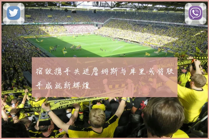 宿敌携手共进詹姆斯与库里或将联手成就新辉煌