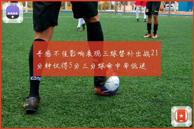 手感不佳影响表现三球替补出战21分钟仅得5分三分球命中率低迷