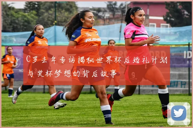 C罗去年专访揭秘世界杯后婚礼计划与奖杯梦想的背后故事