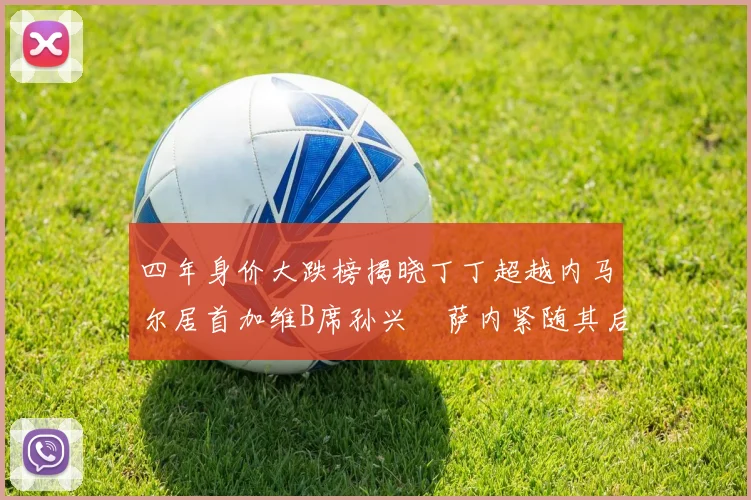 四年身价大跌榜揭晓丁丁超越内马尔居首加维B席孙兴慜萨内紧随其后