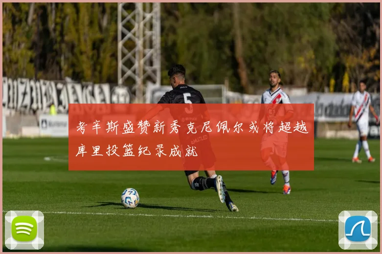 考辛斯盛赞新秀克尼佩尔或将超越库里投篮纪录成就