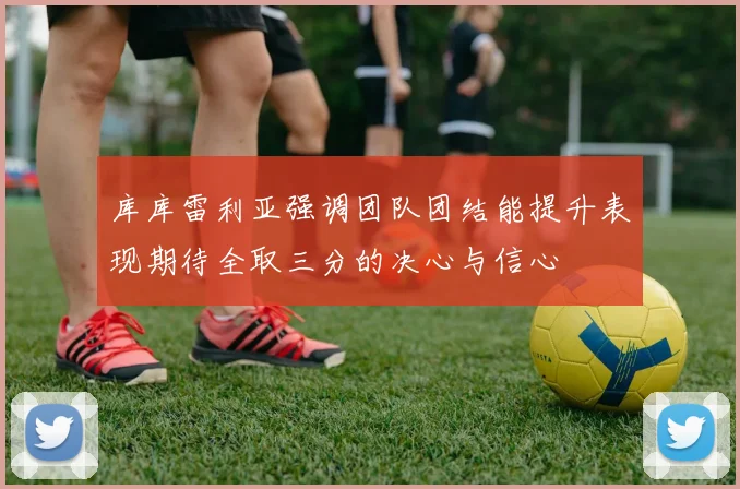 库库雷利亚强调团队团结能提升表现期待全取三分的决心与信心
