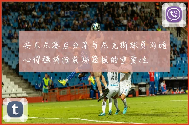 安东尼赛后分享与尼克斯球员沟通心得强调抢前场篮板的重要性