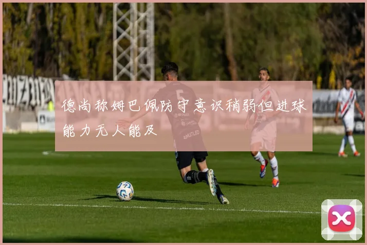 德尚称姆巴佩防守意识稍弱但进球能力无人能及