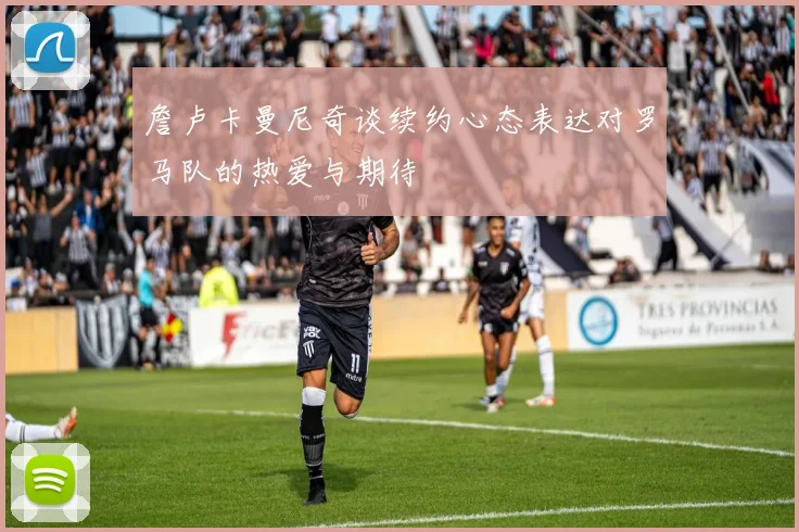 詹卢卡曼尼奇谈续约心态表达对罗马队的热爱与期待