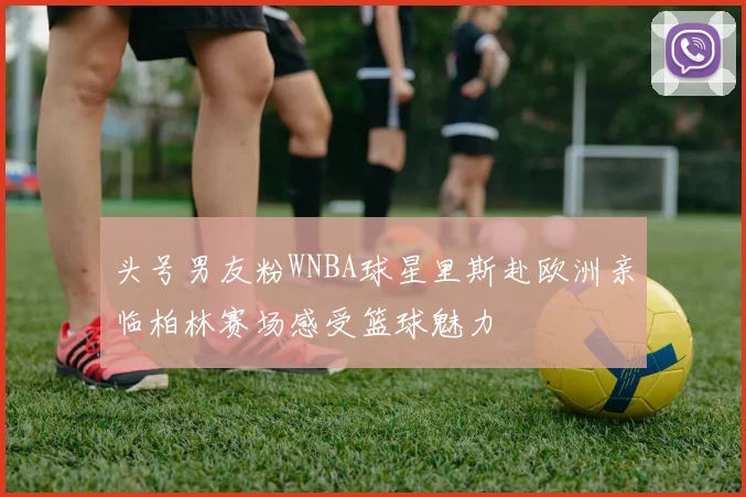 头号男友粉WNBA球星里斯赴欧洲亲临柏林赛场感受篮球魅力